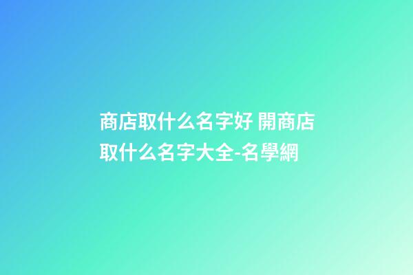 商店取什么名字好 開商店取什么名字大全-名學網